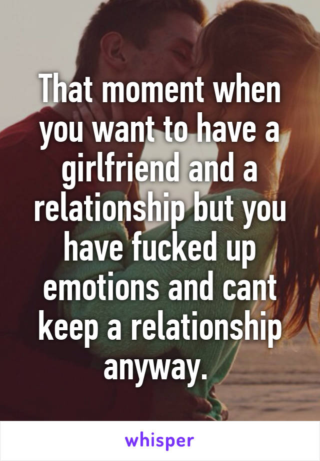 That moment when you want to have a girlfriend and a relationship but you have fucked up emotions and cant keep a relationship anyway. 