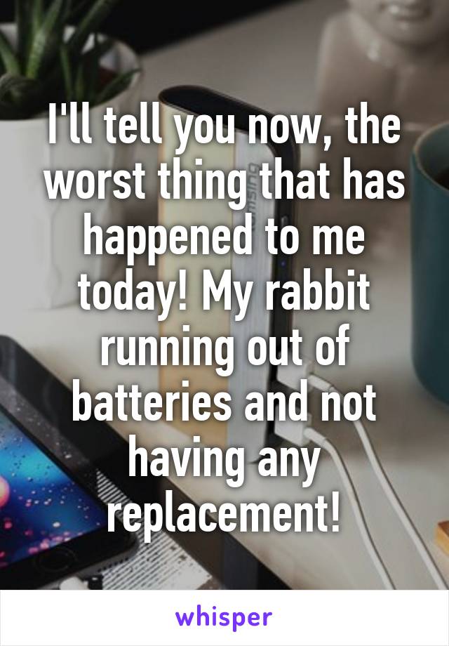 I'll tell you now, the worst thing that has happened to me today! My rabbit running out of batteries and not having any replacement!