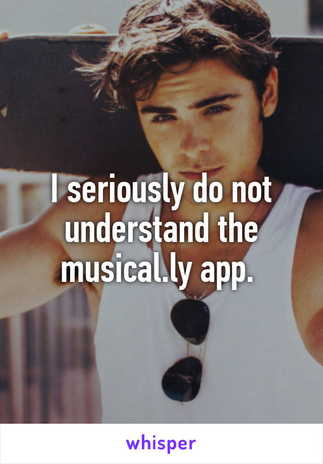 I seriously do not understand the musical.ly app. 
