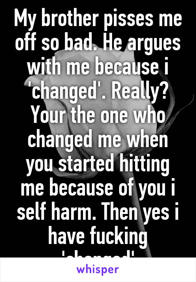 My brother pisses me off so bad. He argues with me because i 'changed'. Really? Your the one who changed me when you started hitting me because of you i self harm. Then yes i have fucking 'changed'