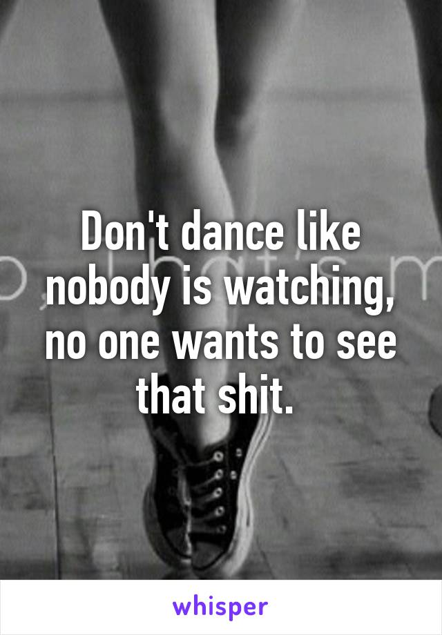 Don't dance like nobody is watching, no one wants to see that shit. 