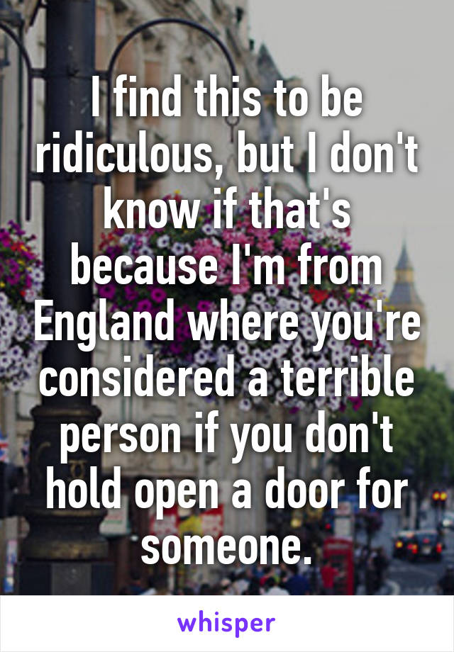 I find this to be ridiculous, but I don't know if that's because I'm from England where you're considered a terrible person if you don't hold open a door for someone.