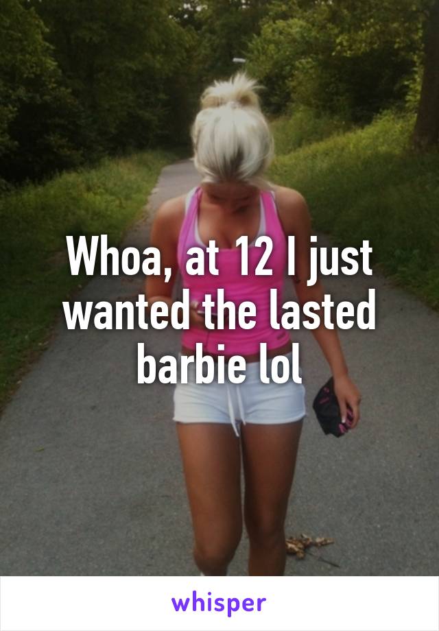 Whoa, at 12 I just wanted the lasted barbie lol
