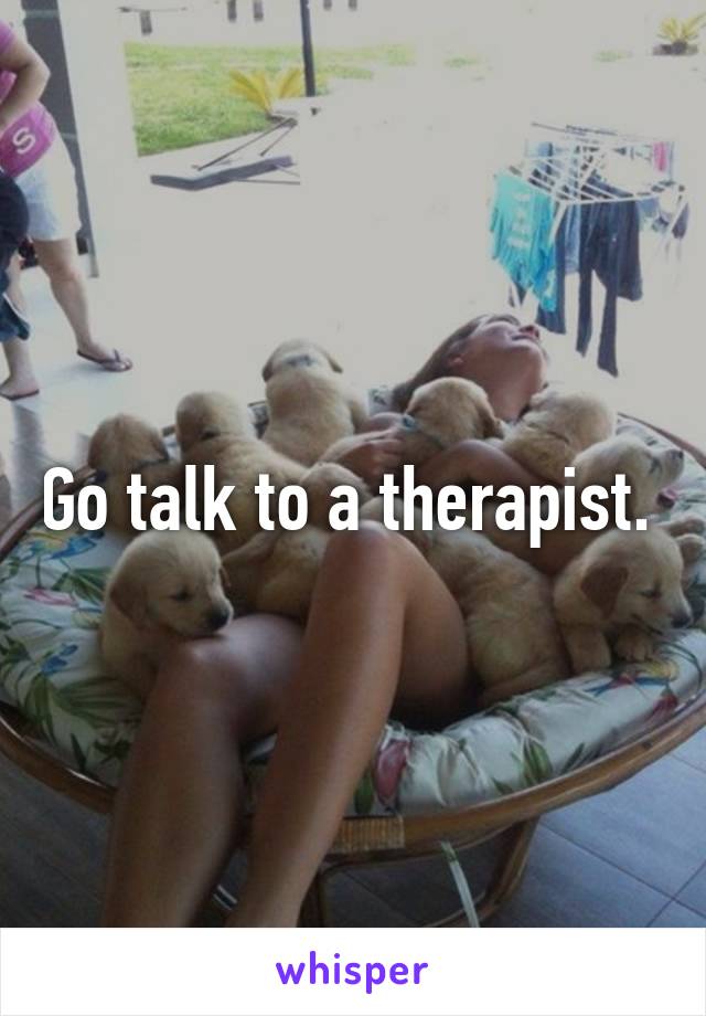 Go talk to a therapist. 