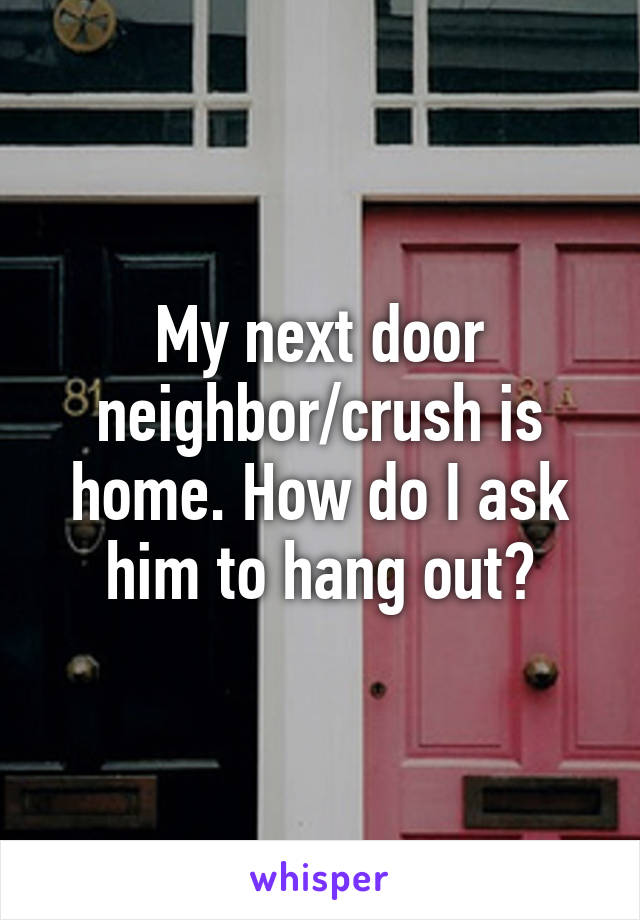 My next door neighbor/crush is home. How do I ask him to hang out?