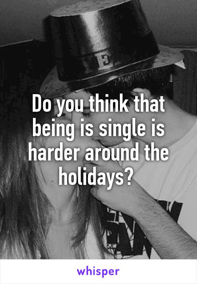 Do you think that being is single is harder around the holidays? 