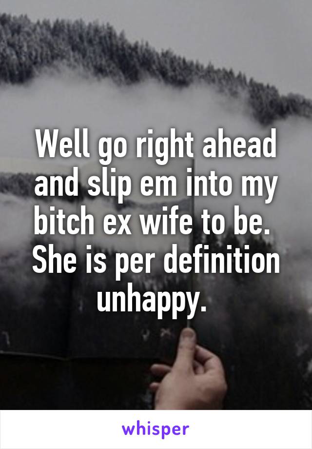 Well go right ahead and slip em into my bitch ex wife to be. 
She is per definition unhappy. 