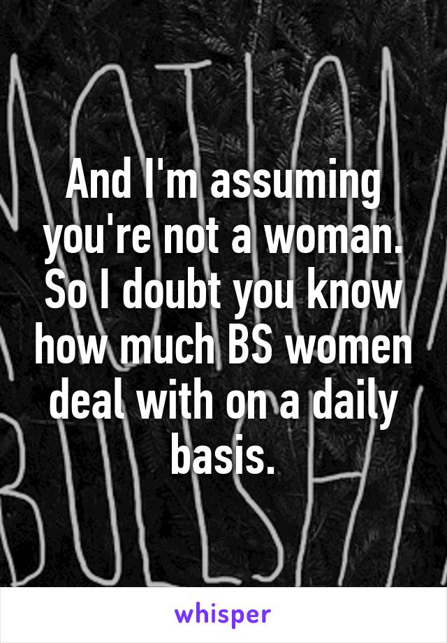 And I'm assuming you're not a woman. So I doubt you know how much BS women deal with on a daily basis.