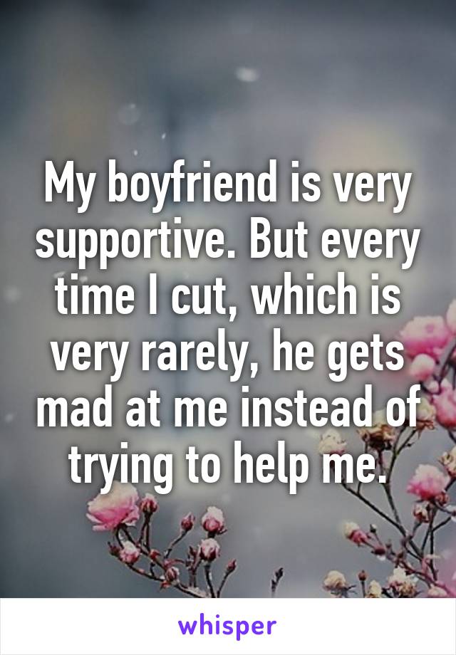 My boyfriend is very supportive. But every time I cut, which is very rarely, he gets mad at me instead of trying to help me.