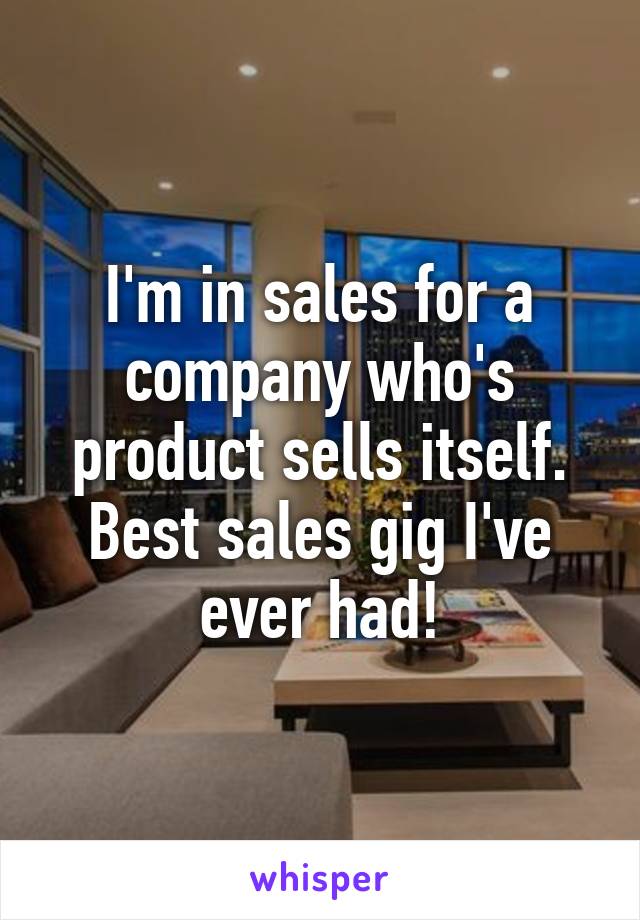 I'm in sales for a company who's product sells itself. Best sales gig I've ever had!