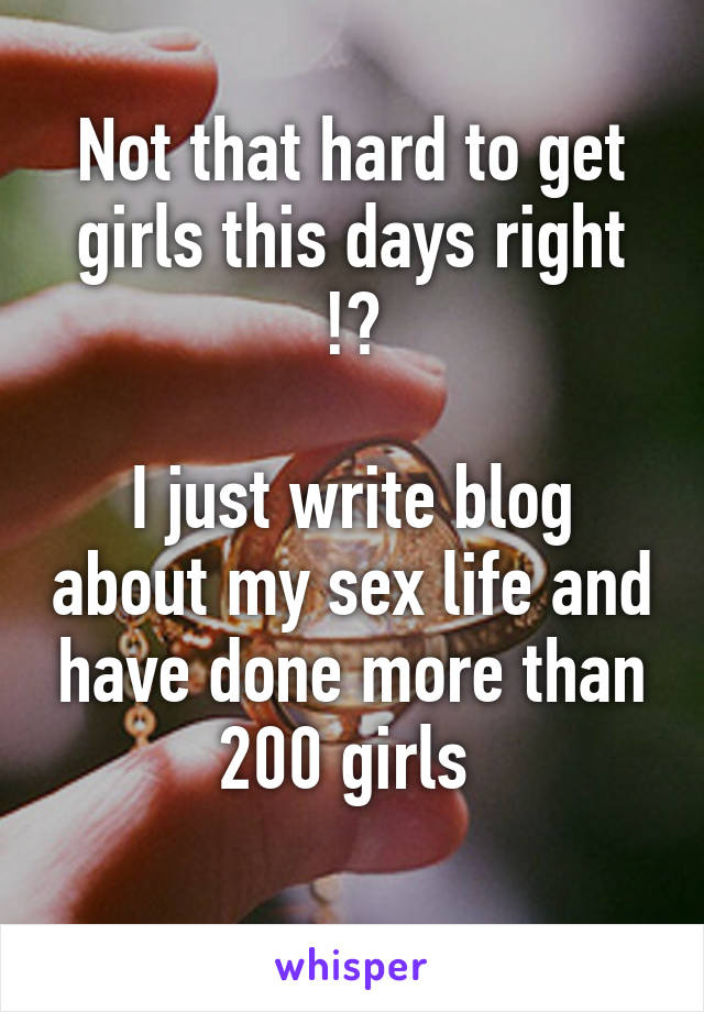 Not that hard to get girls this days right !?

I just write blog about my sex life and have done more than 200 girls 
