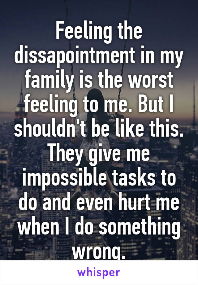 Feeling the dissapointment in my family is the worst feeling to me. But I shouldn't be like this. They give me impossible tasks to do and even hurt me when I do something wrong.