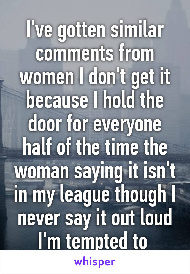 I've gotten similar comments from women I don't get it because I hold the door for everyone half of the time the woman saying it isn't in my league though I never say it out loud I'm tempted to 