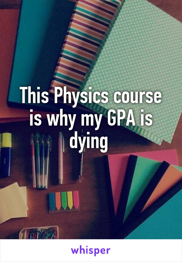This Physics course is why my GPA is dying 

