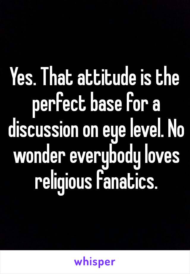 Yes. That attitude is the perfect base for a discussion on eye level. No wonder everybody loves religious fanatics.