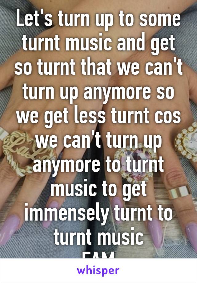 Let's turn up to some turnt music and get so turnt that we can't turn up anymore so we get less turnt cos we can't turn up anymore to turnt music to get immensely turnt to turnt music
FAM