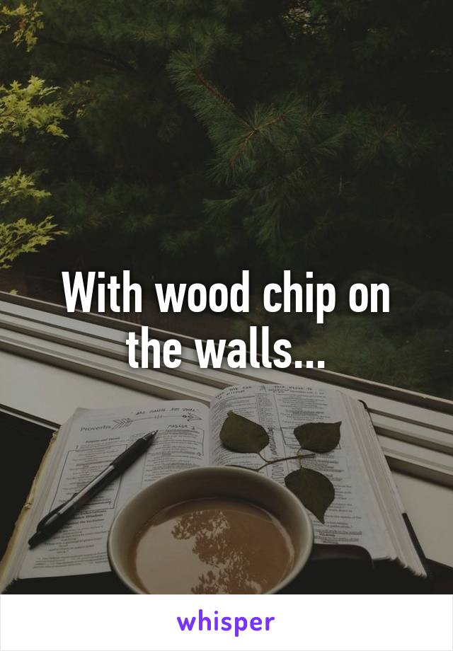 With wood chip on the walls...