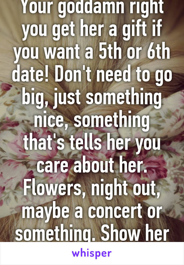 Your goddamn right you get her a gift if you want a 5th or 6th date! Don't need to go big, just something nice, something that's tells her you care about her. Flowers, night out, maybe a concert or something. Show her that's she special!!!