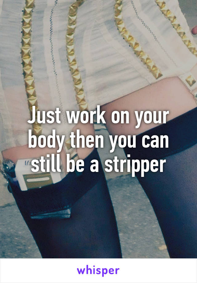 Just work on your body then you can still be a stripper