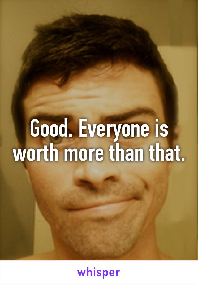 Good. Everyone is worth more than that.