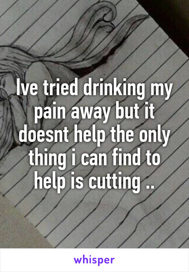 Ive tried drinking my pain away but it doesnt help the only thing i can find to help is cutting ..