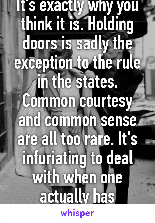 It's exactly why you think it is. Holding doors is sadly the exception to the rule in the states. Common courtesy and common sense are all too rare. It's infuriating to deal with when one actually has manners. 