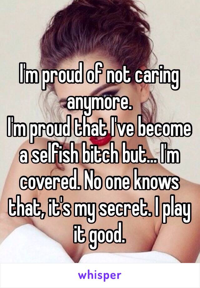 I'm proud of not caring anymore. 
I'm proud that I've become a selfish bitch but... I'm covered. No one knows that, it's my secret. I play it good.