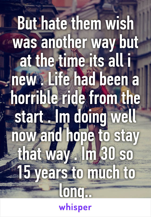 But hate them wish was another way but at the time its all i new . Life had been a horrible ride from the start . Im doing well now and hope to stay that way . Im 30 so 15 years to much to long..