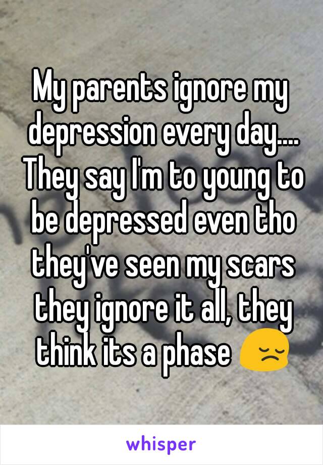 My parents ignore my depression every day.... They say I'm to young to be depressed even tho they've seen my scars they ignore it all, they think its a phase 😔