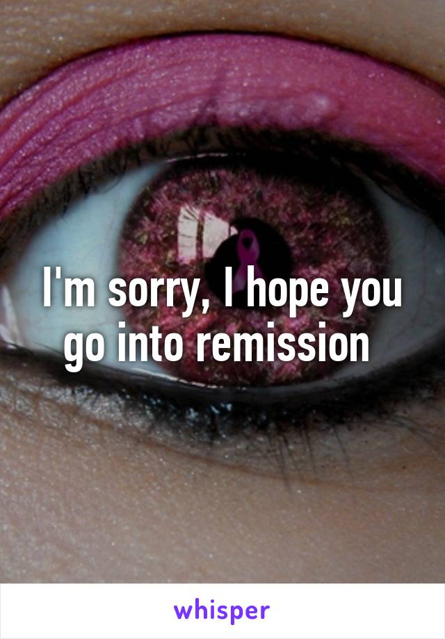 I'm sorry, I hope you go into remission 