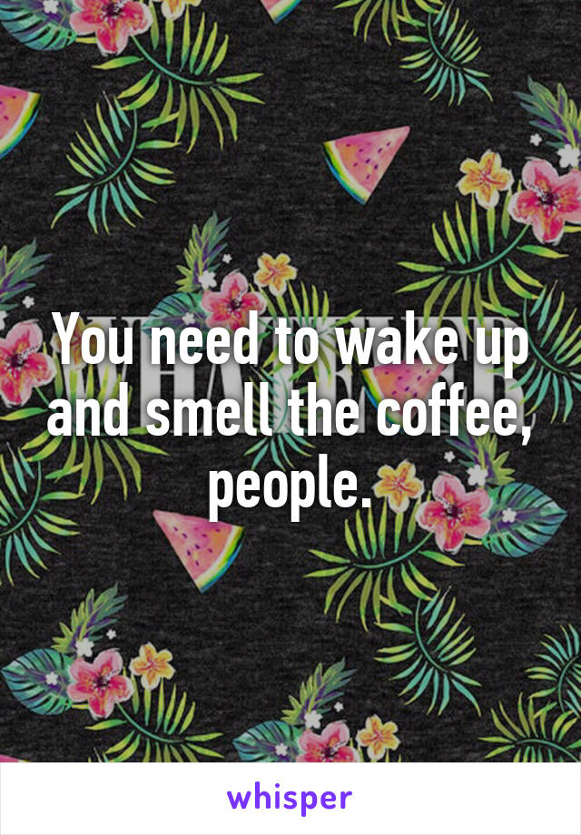 You need to wake up and smell the coffee, people.