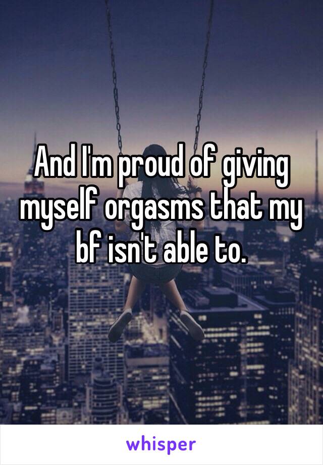 And I'm proud of giving myself orgasms that my bf isn't able to.
