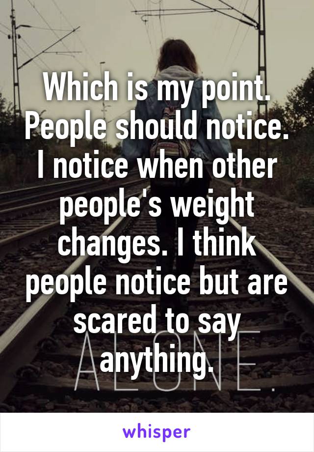 Which is my point. People should notice. I notice when other people's weight changes. I think people notice but are scared to say anything.