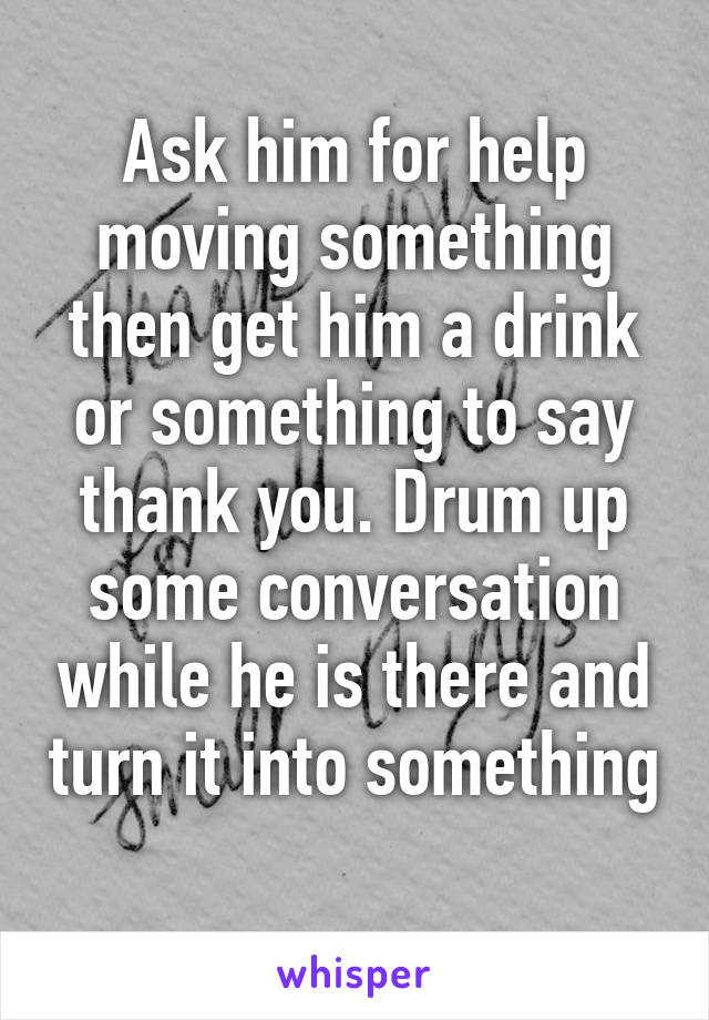 Ask him for help moving something then get him a drink or something to say thank you. Drum up some conversation while he is there and turn it into something 