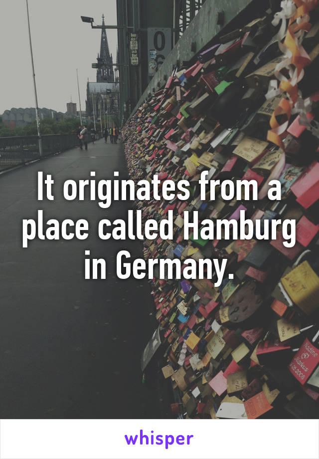 It originates from a place called Hamburg in Germany.