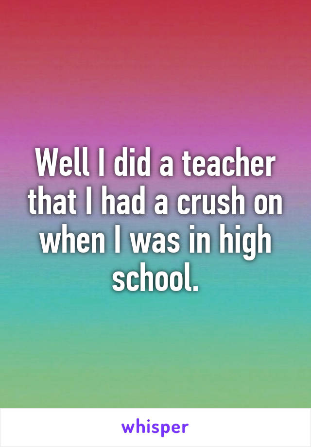 Well I did a teacher that I had a crush on when I was in high school.