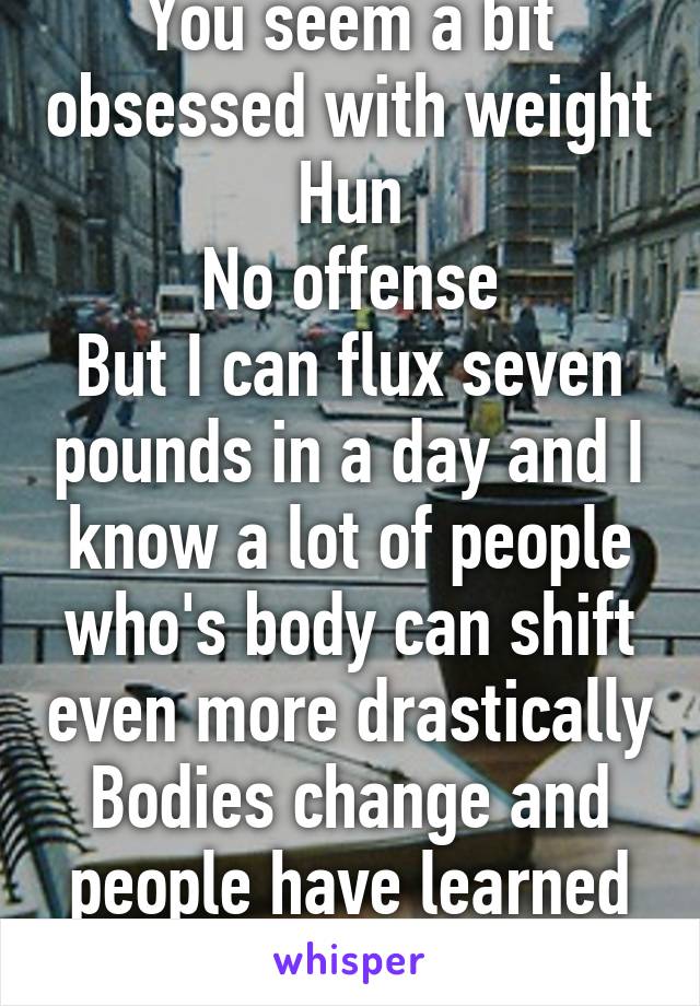 You seem a bit obsessed with weight Hun
No offense
But I can flux seven pounds in a day and I know a lot of people who's body can shift even more drastically
Bodies change and people have learned to ignore it