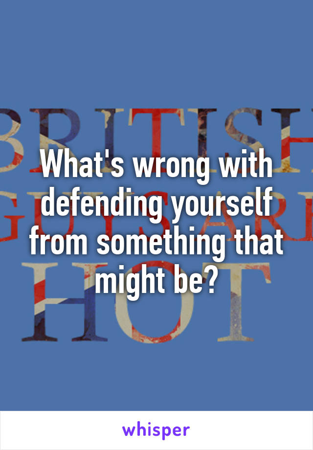 What's wrong with defending yourself from something that might be?