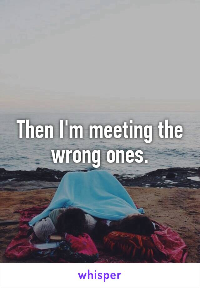 Then I'm meeting the wrong ones.