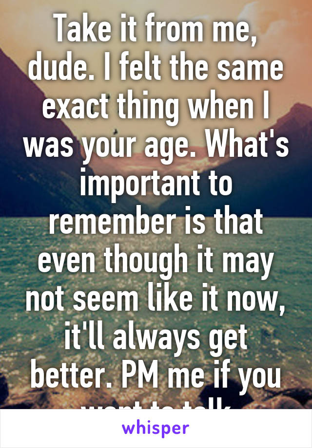 Take it from me, dude. I felt the same exact thing when I was your age. What's important to remember is that even though it may not seem like it now, it'll always get better. PM me if you want to talk