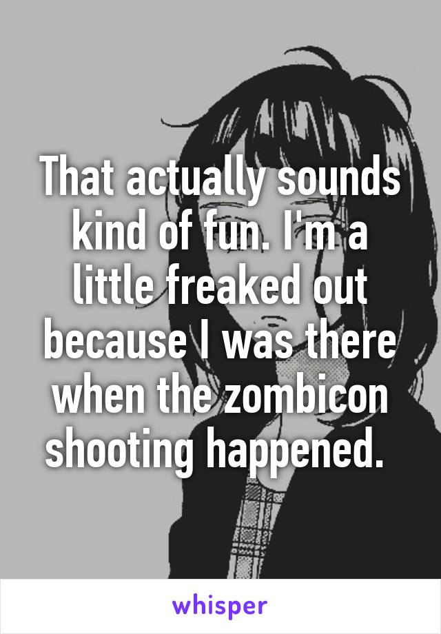 That actually sounds kind of fun. I'm a little freaked out because I was there when the zombicon shooting happened. 