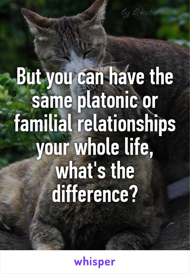 But you can have the same platonic or familial relationships your whole life, what's the difference?