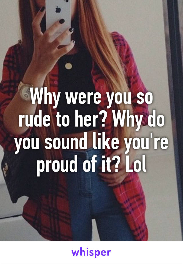 Why were you so rude to her? Why do you sound like you're proud of it? Lol