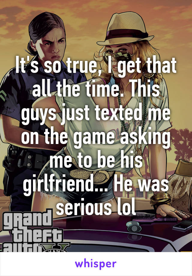 It's so true, I get that all the time. This guys just texted me on the game asking me to be his girlfriend... He was serious lol