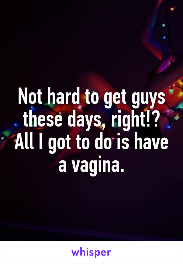 Not hard to get guys these days, right!? All I got to do is have a vagina.