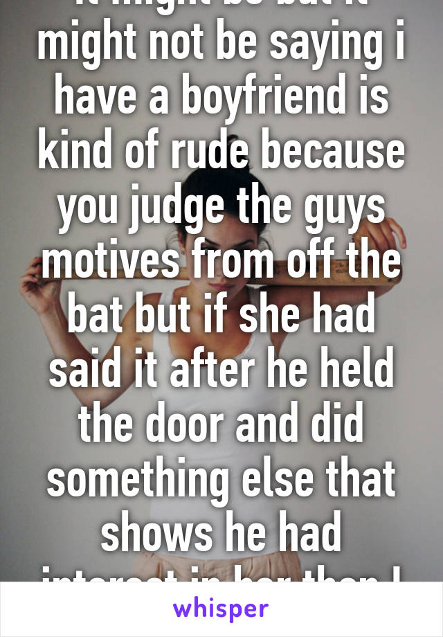 It might be but it might not be saying i have a boyfriend is kind of rude because you judge the guys motives from off the bat but if she had said it after he held the door and did something else that shows he had interest in her then I would've >