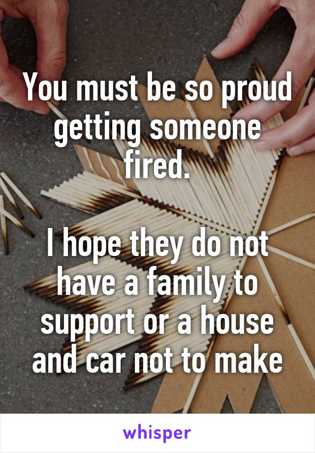 You must be so proud getting someone fired.

I hope they do not have a family to support or a house and car not to make