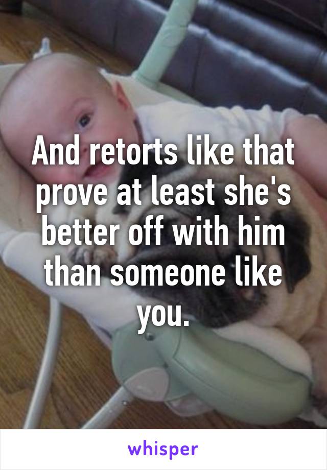 And retorts like that prove at least she's better off with him than someone like you.