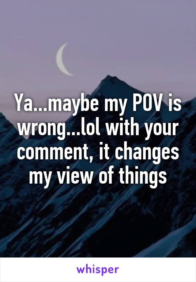 Ya...maybe my POV is wrong...lol with your comment, it changes my view of things