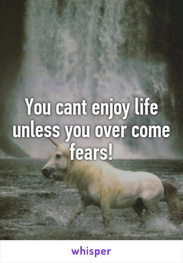 You cant enjoy life unless you over come fears!